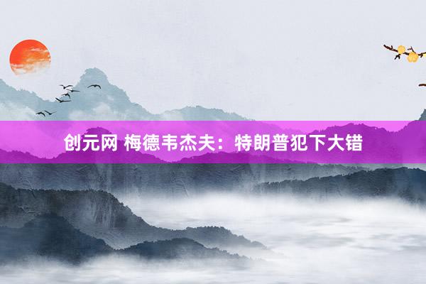 创元网 梅德韦杰夫：特朗普犯下大错