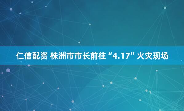仁信配资 株洲市市长前往“4.17”火灾现场