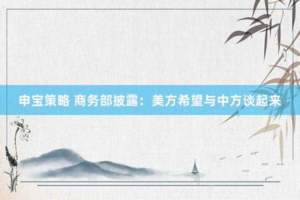 申宝策略 商务部披露：美方希望与中方谈起来