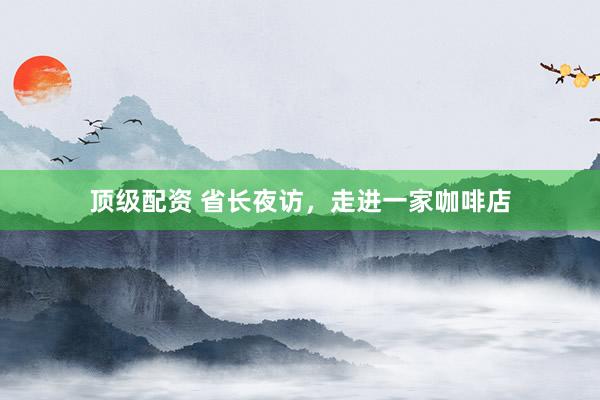 顶级配资 省长夜访，走进一家咖啡店