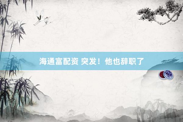 海通富配资 突发！他也辞职了