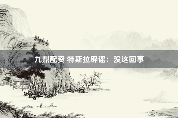 九鼎配资 特斯拉辟谣：没这回事