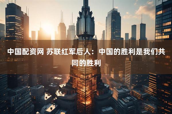 中国配资网 苏联红军后人：中国的胜利是我们共同的胜利