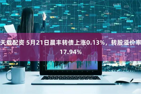 天载配资 5月21日晨丰转债上涨0.13%，转股溢价率17.94%