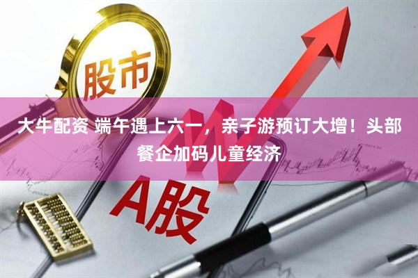 大牛配资 端午遇上六一，亲子游预订大增！头部餐企加码儿童经济