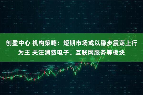 创盈中心 机构策略：短期市场或以稳步震荡上行为主 关注消费电子、互联网服务等板块