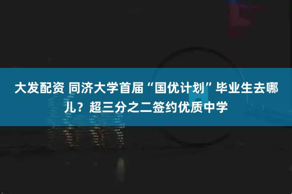 大发配资 同济大学首届“国优计划”毕业生去哪儿？超三分之二签约优质中学