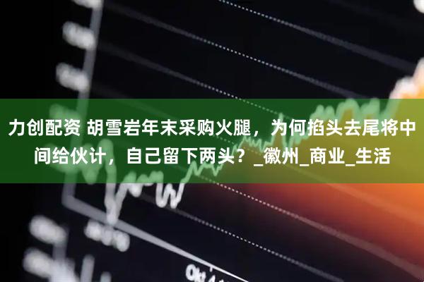 力创配资 胡雪岩年末采购火腿，为何掐头去尾将中间给伙计，自己留下两头？_徽州_商业_生活