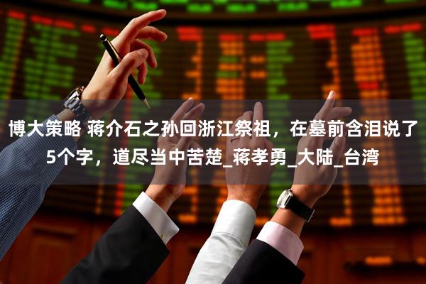 博大策略 蒋介石之孙回浙江祭祖，在墓前含泪说了5个字，道尽当中苦楚_蒋孝勇_大陆_台湾