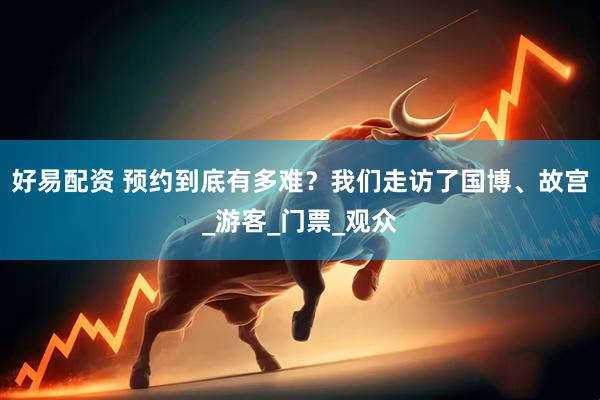 好易配资 预约到底有多难？我们走访了国博、故宫_游客_门票_观众