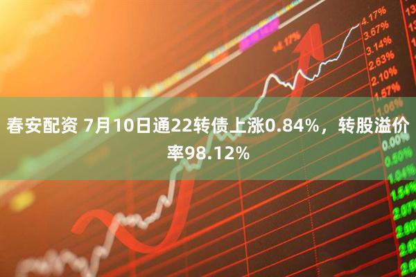 春安配资 7月10日通22转债上涨0.84%，转股溢价率98.12%