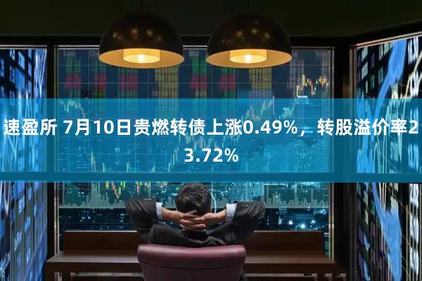 速盈所 7月10日贵燃转债上涨0.49%，转股溢价率23.72%