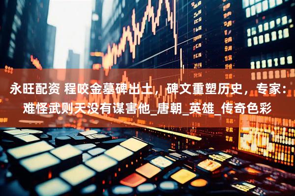 永旺配资 程咬金墓碑出土，碑文重塑历史，专家：难怪武则天没有谋害他_唐朝_英雄_传奇色彩