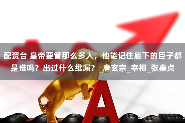 配资台 皇帝要管那么多人，他能记住底下的臣子都是谁吗？出过什么纰漏？_唐玄宗_宰相_张嘉贞