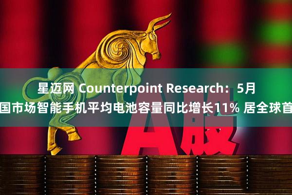 星迈网 Counterpoint Research：5月中国市场智能手机平均电池容量同比增长11% 居全球首位