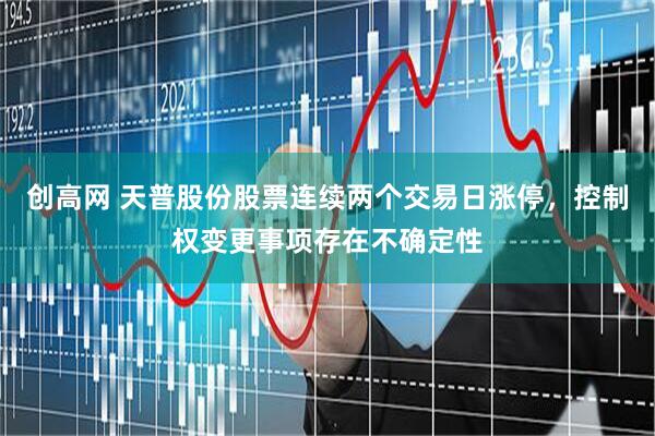 创高网 天普股份股票连续两个交易日涨停，控制权变更事项存在不确定性