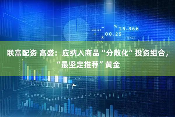 联富配资 高盛：应纳入商品“分散化”投资组合，“最坚定推荐”黄金