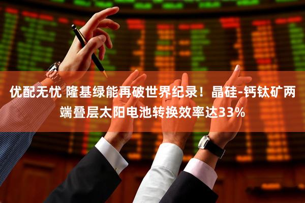 优配无忧 隆基绿能再破世界纪录！晶硅-钙钛矿两端叠层太阳电池转换效率达33%