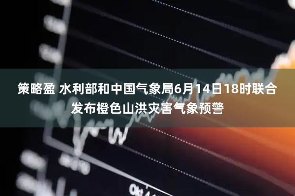 策略盈 水利部和中国气象局6月14日18时联合发布橙色山洪灾害气象预警