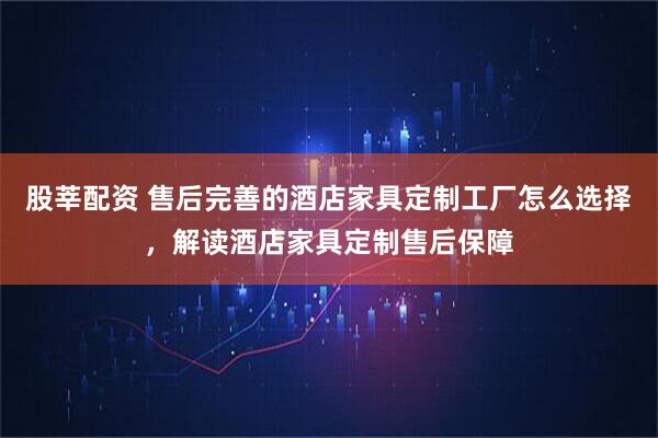 股莘配资 售后完善的酒店家具定制工厂怎么选择，解读酒店家具定制售后保障