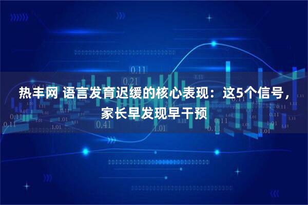 热丰网 语言发育迟缓的核心表现：这5个信号，家长早发现早干预